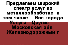 Предлагаем широкий спектр услуг по металлообработке, в том числе: - Все города Услуги » Другие   . Московская обл.,Железнодорожный г.